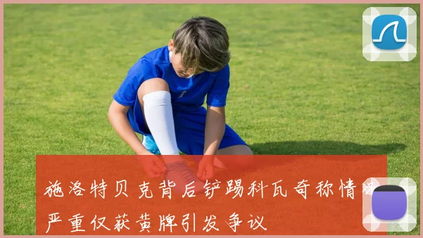 施洛特贝克背后铲踢科瓦奇称情况严重仅获黄牌引发争议