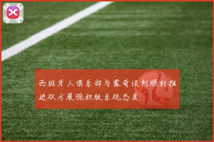 西班牙人俱乐部与蒙奇谈判顺利推进双方展现积极乐观态度