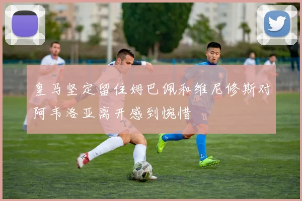 皇马坚定留住姆巴佩和维尼修斯对阿韦洛亚离开感到惋惜