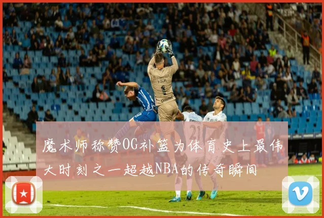 魔术师称赞OG补篮为体育史上最伟大时刻之一超越NBA的传奇瞬间