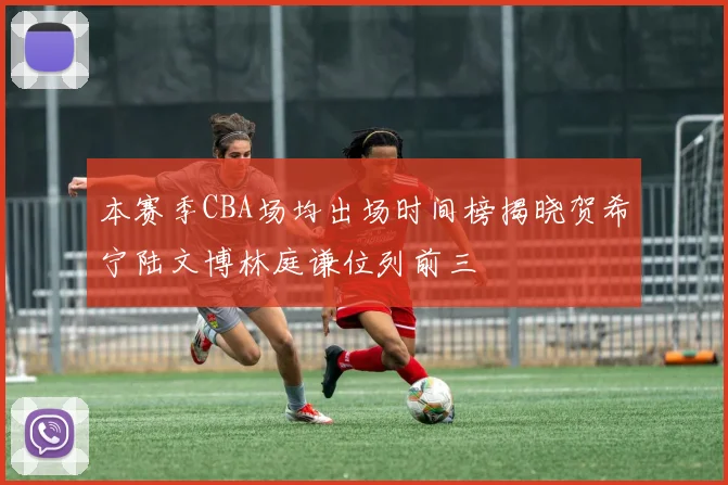 本赛季CBA场均出场时间榜揭晓贺希宁陆文博林庭谦位列前三