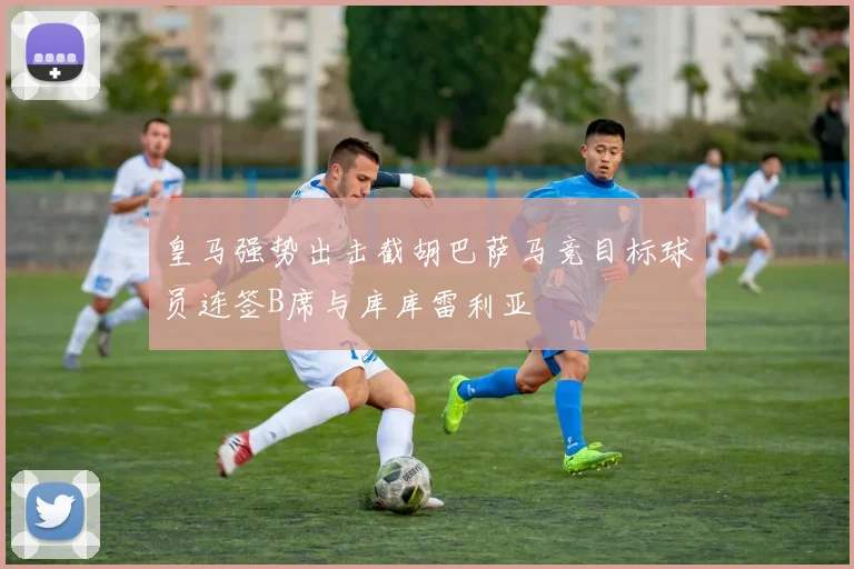 皇马强势出击截胡巴萨马竞目标球员连签B席与库库雷利亚