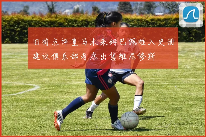 旧将点评皇马未来姆巴佩难入史册建议俱乐部考虑出售维尼修斯