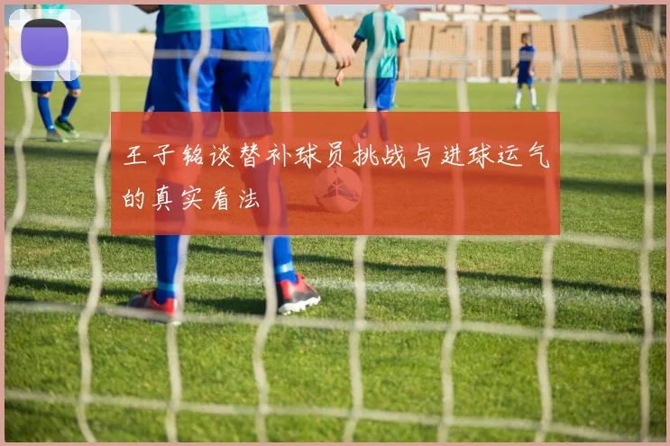 王子铭谈替补球员挑战与进球运气的真实看法