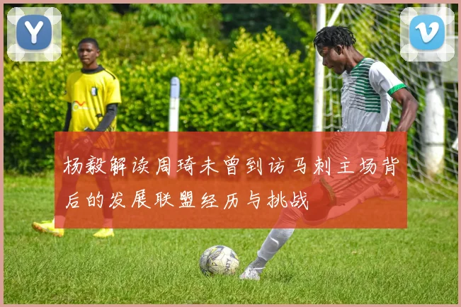 杨毅解读周琦未曾到访马刺主场背后的发展联盟经历与挑战