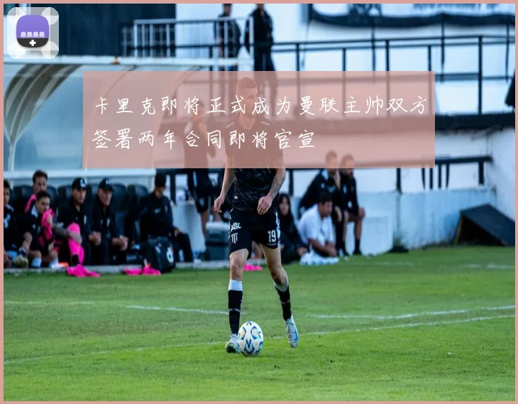 卡里克即将正式成为曼联主帅双方签署两年合同即将官宣