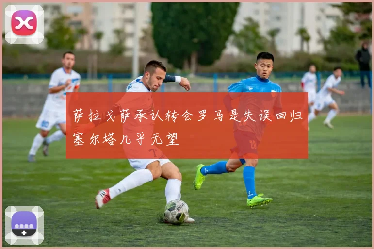 萨拉戈萨承认转会罗马是失误回归塞尔塔几乎无望