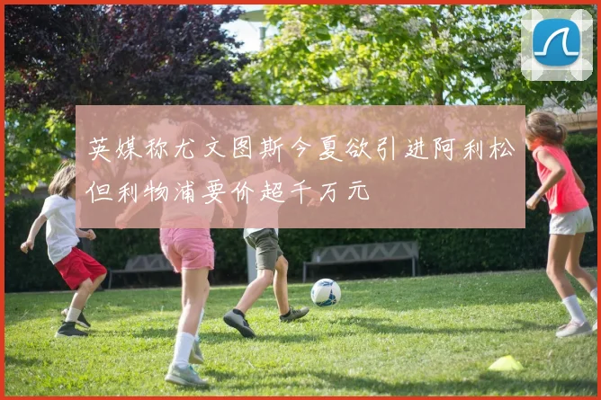 英媒称尤文图斯今夏欲引进阿利松但利物浦要价超千万元