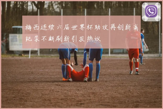 梅西连续六届世界杯助攻再创新高纪录不断刷新引发热议