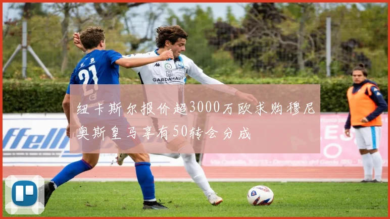 纽卡斯尔报价超3000万欧求购穆尼奥斯皇马享有50转会分成