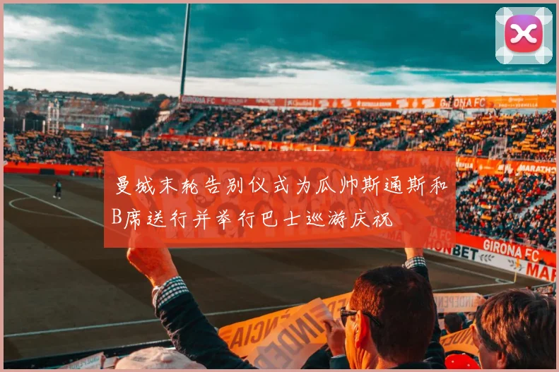 曼城末轮告别仪式为瓜帅斯通斯和B席送行并举行巴士巡游庆祝