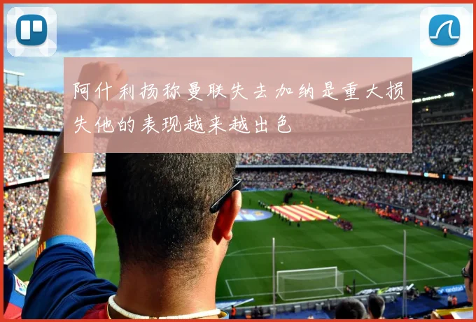 阿什利扬称曼联失去加纳是重大损失他的表现越来越出色