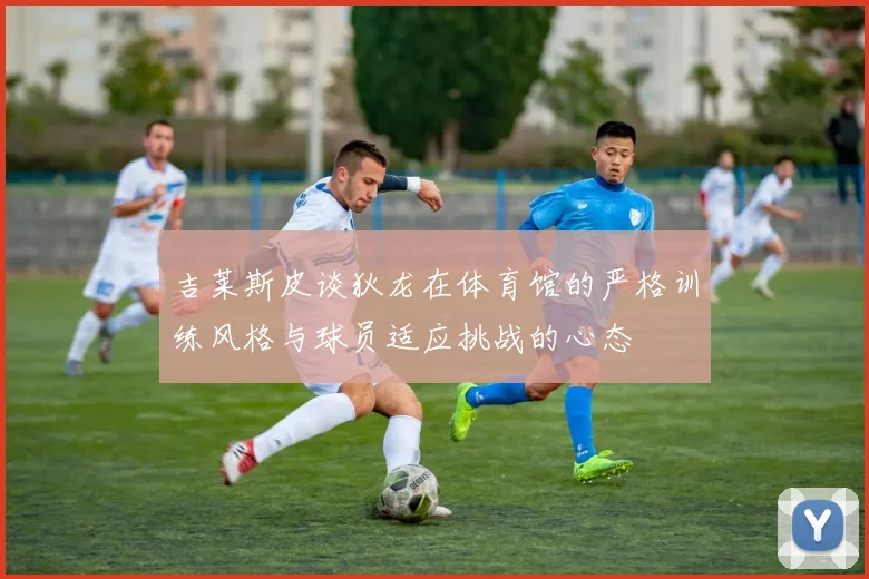 吉莱斯皮谈狄龙在体育馆的严格训练风格与球员适应挑战的心态