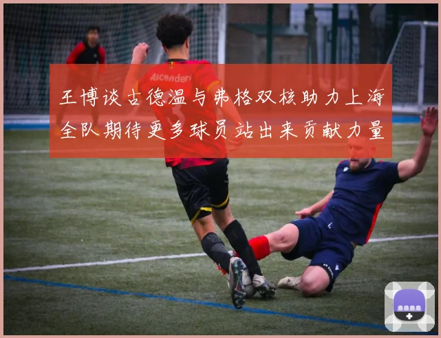 王博谈古德温与弗格双核助力上海全队期待更多球员站出来贡献力量