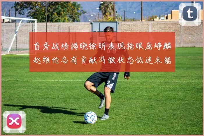 首秀战绩揭晓徐昕表现抢眼庞峥麟赵维伦各有贡献冯傲状态低迷未能得分