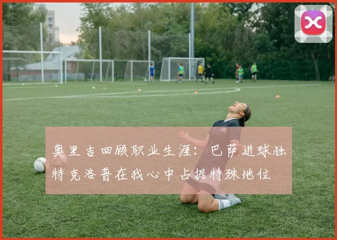 奥里吉回顾职业生涯：巴萨进球独特克洛普在我心中占据特殊地位