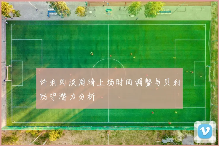 许利民谈周琦上场时间调整与贝利防守潜力分析