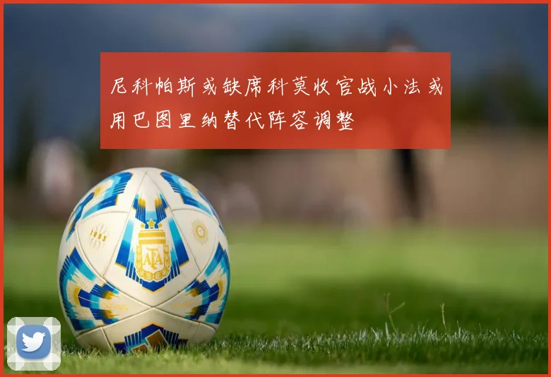 尼科帕斯或缺席科莫收官战小法或用巴图里纳替代阵容调整