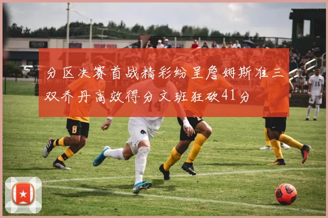 分区决赛首战精彩纷呈詹姆斯准三双乔丹高效得分文班狂砍41分