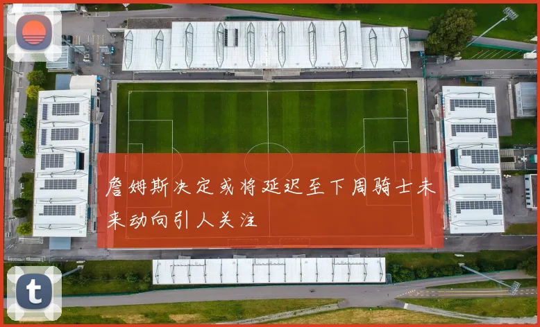 詹姆斯决定或将延迟至下周骑士未来动向引人关注